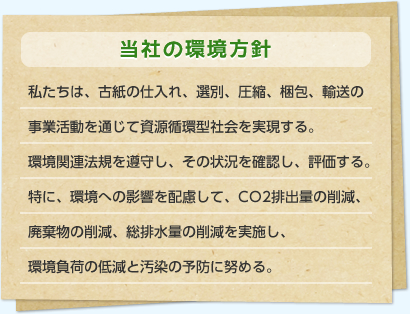 当社の環境方針：私たちは、古紙の仕入れ、選別、圧縮、梱包、輸送の事業活動を通じて資源循環型社会を実現する。環境関連法規を遵守し、その状況を確認し、評価する。特に、環境への影響を配慮して、CO2排出量の削減、廃棄物の削減、総排水量の削減を実施し、環境負荷の低減と汚染の予防に努める。