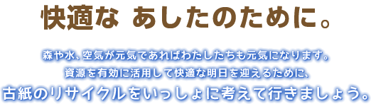 快適な あしたのために。森や水、空気が元気であればわたしたちも元気になります。資源を有効に活用して快適な明日を迎えるために、古紙のリサイクルをいっしょに考えて行きましょう。